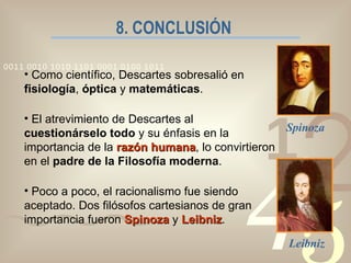 8. CONCLUSIÓN Como científico, Descartes sobresalió en  fisiología ,  óptica  y  matemáticas . El atrevimiento de Descartes al  cuestionárselo todo  y su énfasis en la importancia de la  razón humana , lo convirtieron en el  padre de la Filosofía moderna . Poco a poco, el racionalismo fue siendo aceptado. Dos filósofos cartesianos de gran importancia fueron  Spinoza  y  Leibniz . Spinoza Leibniz 