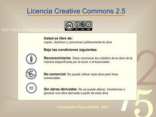 Licencia Creative Commons 2.5 Usted es libre de: copiar, distribuir y comunicar públicamente la obra Bajo las condiciones siguientes: Reconocimiento . Debe reconocer los créditos de la obra de la manera especificada por el autor o el licenciador. No comercial . No puede utilizar esta obra para fines comerciales. Sin obras derivadas . No se puede alterar, transformar o generar una obra derivada a partir de esta obra.   Concepción Pérez García. 2007 
