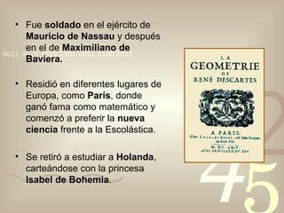 Fue  soldado  en el ejército de  Mauricio de Nassau  y después en el de  Maximiliano de Baviera. Residió en diferentes lugares de Europa, como  París , donde ganó fama como matemático y comenzó a preferir la  nueva ciencia  frente a la Escolástica. Se retiró a estudiar a  Holanda , carteándose con la princesa  Isabel de Bohemia . 