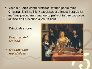 Viajó a  Suecia  como profesor invitado por la reina  Cristina . El clima frío y las clases a primera hora de la mañana provocaron una fuerte  pulmonía  que causó su muerte en Estocolmo a los 53 años. Principales obras: Discurso del Método Meditaciones metafísicas 