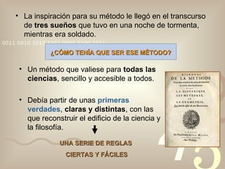 La inspiración para su método le llegó en el transcurso de  tres sueños  que tuvo en una noche de tormenta, mientras era soldado. ¿CÓMO TENÍA QUE SER ESE MÉTODO? Un método que valiese para  todas las ciencias , sencillo y accesible a todos. Debía partir de unas  primeras verdades ,  claras y distintas , con las que reconstruir el edificio de la ciencia y la filosofía. UNA SERIE DE REGLAS  CIERTAS Y FÁCILES 