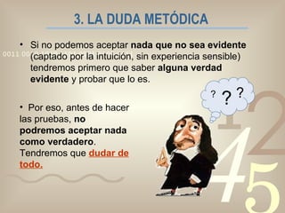 3. LA DUDA METÓDICA   Si no podemos aceptar  nada que no sea evidente  (captado por la intuición, sin experiencia sensible) tendremos primero que saber  alguna verdad evidente  y probar que lo es. Por eso, antes de hacer las pruebas,  no podremos aceptar nada como verdadero . Tendremos que  dudar de todo. ? ? ? 