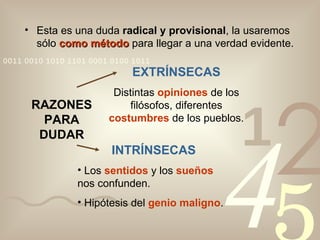 Esta es una duda  radical y provisional , la usaremos sólo  como método  para llegar a una verdad evidente. RAZONES PARA DUDAR EXTRÍNSECAS Distintas  opiniones  de los filósofos, diferentes  costumbres  de los pueblos. INTRÍNSECAS Los  sentidos  y los  sueños  nos confunden. Hipótesis del  genio maligno . 