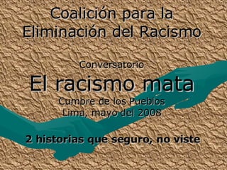 Coalición para la Eliminación del Racismo Conversatorio El racismo mata Cumbre de los Pueblos Lima, mayo del 2008 2 historias que seguro, no viste 