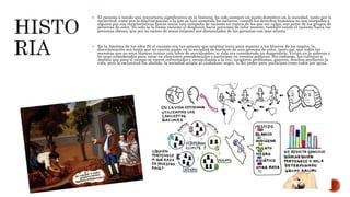 El racismo a tenido una trayectoria significativa en la historia, ha sido siempre un punto distintivo en la sociedad, tanto por la
esclavitud, como por la discriminación a la que se han sometido los esclavos, cuando los derechos humanos no son otorgados a
alguien por sus características físicas inicia una campaña de racismo en contra de los que sin culpa, son parte de los grupos de
personas de color. No solo se le llama racismo al desprecio hacia personas de color moreno, también existe el racismo hacia las
personas obesas, que por su exceso de masa corporal son distanciados de las personas con mas silueta.
 En la América de los años 50 el racismo era tan potente que existían leyes para separar a los blancos de los negros, la
discriminación era tanta que no existía pudor en la sociedad de burlarse de una persona de color, tanto así, que todos las
personas que no eran blancas tenían una labor de servidumbre, si vida era considerada un desperdicio, Vivian en la pobreza y
no eran considerados para votar en elecciones presidenciales o participar en eventos políticos. Sin embargo, las culturas a
medida que paso el tiempo se vieron enfrentadas y reconciliadas a la vez, surgieron problemas, guerras, muchos perdieron la
vida, pero la esclavitud fue abolida, la sociedad acepto al ciudadano negro, le dio poder para participar como todos por igual.
 