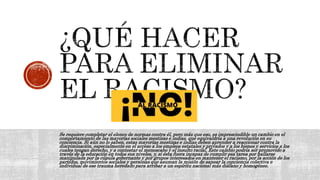 Se requiere completar el elenco de normas contra él, pero más que eso, es imprescindible un cambio en el
comportamiento de las mayorías sociales mestizas e indias, que equivaldría a una revolución en su
conciencia. Si aún no lo saben, estas mayorías mestizas e indias deben aprender a reaccionar contra la
discriminación, especialmente en el acceso a los empleos estatales y privados y a los bienes y servicios a los
cuales tengan derecho, y a contestar el menoscabo y el insulto racial. Este cambio podría ser promovido a
través de la educación en todos sus niveles, y, si ésta fuera incapaz de cumplir esa tarea por hallarse
manipulada por la cúpula gobernante y por grupos interesados en mantener el racismo, por la acción de los
partidos, movimientos sociales y personas que asuman la misión de sanear la conciencia colectiva e
individual de ese trauma heredado para arribar a un espíritu nacional más diáfano y homogéneo.
 