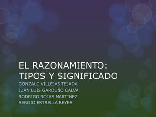 EL RAZONAMIENTO:
TIPOS Y SIGNIFICADO
GONZALO VILLEJAS TEJADA
JUAN LUIS GARDUÑO CALVA
RODRIGO ROJAS MARTINEZ
SERGIO ESTRELLA REYES
 