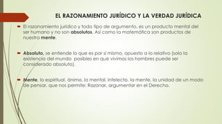 EL RAZONAMIENTO JURÍDICO Y LA VERDAD JURÍDICA
 El razonamiento jurídico y todo tipo de argumento, es un producto mental del
ser humano y no son absolutos. Así como la matemática son productos de
nuestra mente.
 Absoluto, se entiende lo que es por sí mismo, opuesto a lo relativo (solo la
existencia del mundo posibles en que vivimos los hombres puede ser
considerado absoluto).
 Mente, lo espiritual, ánimo, lo mental, intelecto, la mente, la unidad de un modo
de pensar, que nos permite: Razonar, argumentar en el Derecho.
 