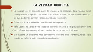 LA VERDAD JURIDICA
 La verdad es el acuerdo entre la mente y la realidad. Esta noción debe
distinguirse de la opinión probable. Para William James, "las ideas verdaderas son
las que podemos asimilar, validar, corroborar y verificar".
 En otras palabras, la verdad se mide mediante pruebas.
 Para Locke, "la verdad y la falsedad pertenecen...sólo a las proposiciones", esto
es, a afirmaciones o negaciones que involucran al menos dos ideas.
 Esto sugiere un esquema más adversativo, cercano a la "verdad jurídica", que
puede ser determinada por un juez o un jurado.
 
