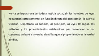 Nunca se lograra una verdadera justicia social, sin los hombres de leyes
no razonan correctamente, en función directa del bien común, la paz y la
felicidad. Respetando los axiomas, los principios, las leyes, las reglas, los
métodos y los procedimientos establecidos por convención o por
consenso, en base a la verdad científica que al propio tiempo es la verdad
jurídica.
 