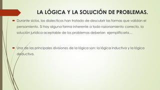 LA LÓGICA Y LA SOLUCIÓN DE PROBLEMAS.
 Durante siclos, los dialecticos han tratado de descubrir las formas que validan el
pensamiento. Si hay alguna forma inherente a todo razonamiento correcto, la
solución jurídica aceptable de los problemas deberían ejemplificarla…
 Una de las principales divisiones de la lógica son: la lógica inductiva y la lógica
deductiva.
 