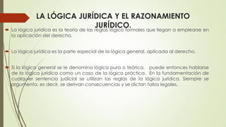 LA LÓGICA JURÍDICA Y EL RAZONAMIENTO
JURÍDICO. La lógica jurídica es la teoría de las reglas lógico formales que llegan a emplearse en
la aplicación del derecho.
 La lógica jurídica es la parte especial de la lógica general, aplicada al derecho.
 Si la lógica general se le denomina lógica pura o teórica, puede entonces hablarse
de la lógica jurídica como un caso de la lógica práctica. En la fundamentación de
cualquier sentencia judicial se utilizan las reglas de la lógica jurídica. Siempre se
argumenta, es decir, se derivan consecuencias y se dictan fallos legales.
 