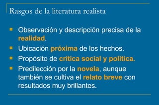 Rasgos de la literatura realista Observación y descripción precisa de la  realidad .  Ubicación  próxima  de los hechos. Propósito de  crítica social y política. Predilección por la  novela , aunque también se cultiva el  relato breve  con resultados muy brillantes. 