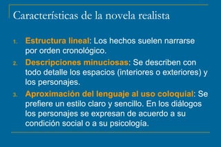 Características de la novela realista Estructura lineal : Los hechos suelen narrarse por orden cronológico. Descripciones minuciosas : Se describen con todo detalle los espacios (interiores o exteriores) y los personajes. Aproximación del lenguaje al uso coloquial : Se prefiere un estilo claro y sencillo. En los diálogos los personajes se expresan de acuerdo a su condición social o a su psicología. 