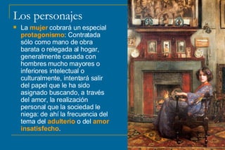 Los personajes La  mujer  cobrará un especial  protagonismo : Contratada sólo como mano de obra barata o relegada al hogar, generalmente casada con hombres mucho mayores o inferiores intelectual o culturalmente, intentará salir del papel que le ha sido asignado buscando, a través del amor, la realización personal que la sociedad le niega: de ahí la frecuencia del tema del  adulterio  o del  amor insatisfecho .  