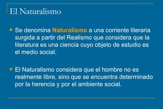 El Naturalismo Se denomina  Naturalismo  a una corriente literaria surgida a partir del Realismo que considera que la literatura es una ciencia cuyo objeto de estudio es el medio social.  El Naturalismo considera que el hombre no es realmente libre, sino que se encuentra determinado por la herencia y por el ambiente social. 
