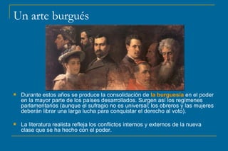 Un arte burgués Durante estos años se produce la consolidación de  la burguesía  en el poder en la mayor parte de los países desarrollados. Surgen así los regímenes parlamentarios (aunque el sufragio no es universal; los obreros y las mujeres deberán librar una larga lucha para conquistar el derecho al voto). La literatura realista refleja los conflictos internos y externos de la nueva clase que se ha hecho con el poder. 