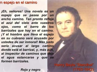 ©Jesús Pérez-Sevilla 
Un espejo en el camino 
¡Eh, señores! Una novela es un 
espejo que se pasea por un 
ancho camino. Tan pronto refleja 
el azul del cielo ante vuestros 
ojos, como el barro de los 
barrizales que hay en el camino. 
¡Y el hombre que lleva el espejo 
en su cuévano será acusado por 
ustedes de ser inmoral! Más justo 
sería acusar al largo camino 
donde está el barrizal, y, más aún, 
al inspector de caminos que deja 
el agua estancarse y que se 
formen barrizales. 
Rojo y negro 
Henry Beyle “Stendhal” 
(1783-1842) 
 