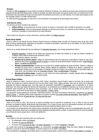Novelas:
 Escribió en 1885 La Regenta en la que retrata el ambiente asfixiante de Vetusta, una ciudad de provincias que representa la sociedad
española del periodo de la Restauración. Analiza la sociedad, las clases dominantes, los lugares donde viven y su actitud ante la vida.
El elemento más naturalista de la obra es la descripción del ambiente provinciano y la vida colectiva. En el estilo cabe destacar el uso
del monólogo interior y el estilo indirecto libre.
 En 1890 escribió Su único hijo. En esta obra es más importante la psicología de los personajes que la acción.

  Artículos de crítica:
 Los artículos de Clarín muestran dos aspectos:
         Crítica satírica: se caracteriza por la ironía, la burla, la censura y el sarcasmo para combatir la ignorancia y la osadía.
         Critica expositiva: crítica de interpretación dedicada a la literatura de la época. Su intención es la de alentar a los mejores
         escritores y propagar el conocimiento de la mejor literatura.

 Clarín publicó sus artículos en varios volúmenes y además publicó sus Folletos literarios.

Benito Pérez Galdós
  Nació en 1843 en Las Palmas de Gran Canaria. Estudió Derecho en Madrid donde coincide con Francisco Giner de los Ríos cuyas
ideas le influyen decisivamente. Abandona sus estudios y se dedica al periodismo. Interviene en la vida política. En 1897 ingresa en
la Academia. Muere en 1920 en Madrid.

 Dentro de su amplia producción hay que distinguir los Episodios Nacionales y las novelas propiamente dichas:

    o    Episodios nacionales: conjunto de 46 relatos que reconstruyen la historia de España en el siglo XIX desde la batalla de
         Trafalgar (1805) hasta la Restauración borbónica (1875).
    o    Novelas: podemos destacar tres tipos:
             Novelas de la primera época: reflejan el enfrentamiento entre las posiciones conservadora y liberal en esos años.
             Destacan obras como La Fontana de Oro, El audaz y un grupo de obras denominadas “novelas de tesis”: Doña Perfecta,
             Gloria y La familia de León Roch.
             Novelas contemporáneas: novelas que se ocupan de la realidad española de aquel momento. Observa y refleja la
             sociedad de forma cítrica e imparcial. Estas novelas reflejan los ambientes el Madrid de la época y presentan los
             importantes cambios que vive la sociedad. El lenguaje reproduce el habla y los modismos de los personajes según su
             clase social. Las principales obras son Fortunata y Jacinta, Miau, La desheredada y Tormento.
             Novelas de la última etapa: muestran un gran interés por temas espirituales y morales. Algunas obras son Nazarín,
             Misericordia o El abuelo, que es su última novela.

Vicente Blasco Ibáñez
  Nació en Valencia en 1867 y murió en Francia en 1928. Cultivó periodismo, ensayo literario, teatro y narración. De su producción
literaria, las novelas de la época valenciana son las que tienen mayor fama: Arroz y tartana, obra que se centra en la pequeña
burguesía de Valencia; Flor de mayo, que trata sobre los pescadores valencianos y La barraca, que se desarrolla en la huerta
valenciana. Son obras que siguen las técnicas del Naturalismo. Se caracterizan por el detallismo expresivo con el que se describe un
ambiente social marcado por las tensiones entre personajes y por el choque de intereses entre los dueños de las tierras y los
desfavorecidos. Otras obras de esta época son Entre naranjas, o Cañas y barro.
  Las siguientes novelas pertenecen al llamado “naturalismo político”. Son obras de tendencia anticlerical y republicana (La catedral,
Sangre y arena…). También publica obras inspiradas en la guerra mundial (Los cuatro jinetes del Apocalipsis, Mare Nostrum) y una
serie de novelas históricas (El papa del mar, En busca del Gran Kan).

Emilia Pardo Bazán
 Nació en A Coruña en 1851, hija única de un padre acomodado que se convirtió en aristócrata. A los 17 años se casa con José
Quiroga y se traslada a Madrid, desde donde viaja al extranjero. En un viaje a Francia leyó a los naturalistas franceses, que influyeron
en su obra posterior. En 1916 fue nombrada profesora de la Universidad de Madrid. Murió en 1921.
 Su encuentro con el Naturalismo tuvo repercusiones importantes en las letras españolas, pues fue su propagandista más activa. Sin
embargo, ella siempre aclaró que no aceptaba las bases ideológicas del Naturalismo, es decir, el determinismo de la herencia genética
y de la situación social, porque iba en contra del catolicismo.

Novelas:
  Los ámbitos en los que la escritora sitúa sus novelas son:
          El proletariado urbano (La tribuna).
          El pueblo (El cisne de Vilamorta).
          El mundo rural (Los pazos de Ulloa y La madre naturaleza). La ciudad (Insolación y Morriña).
  Su novela más conocida es Los pazos de Ulloa y su continuación La madre naturaleza. Estas dos obras reflejan la decadencia
individual y social de la clase de los hidalgos. La acción transcurre en el medio rural gallego.
  Tras la publicación de Morriña, Pardo Bazán pasó un momento espiritualista y publicó obras simbólicas (Una cristiana, La prueba…).
 