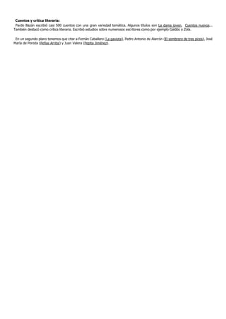 Cuentos y crítica literaria:
 Pardo Bazán escribió casi 500 cuentos con una gran variedad temática. Algunos títulos son La dama joven, Cuentos nuevos...
También destacó como crítica literaria. Escribió estudios sobre numerosos escritores como por ejemplo Galdós o Zola.

 En un segundo plano tenemos que citar a Fernán Caballero (La gaviota), Pedro Antonio de Alarcón (El sombrero de tres picos), José
María de Pereda (Peñas Arriba) y Juan Valera (Pepita Jiménez).
 