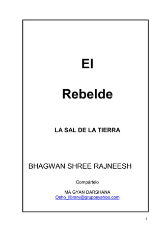 El

       Rebelde

     LA SAL DE LA TIERRA




BHAGWAN SHREE RAJNEESH

              Compártelo

        MA GYAN DARSHANA
     Osho_library@gruposyahoo.com



                                    1