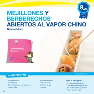 9,25
     MEJILLONES Y                                                                  Puntuación
                                                                                     niños


     BERBERECHOS
     ABIERTOS AL VAPOR CHINO
     Nando Jubany




        “¡El caldo estaba
        riquísimo!”


        Comentario
        de un alumno de 4º
        Madrid




                                                                             (para 4 personas)
      INGREDIENTES
     - 16 berberechos                  - Aceitunas rellenas   Para la vinagreta:
     - 16 mejillones                   - 1 hoja de laurel     - El zumo de medio limón
     - 8 lomos de anchoa en conserva   - 2 dientes de ajo     - Unas gotas de vinagre de vino
     - Patatas chips                   - 1 cayena             - 1⁄2 cucharadita de pimentón
                                                              - Aceite de oliva virgen
10
 