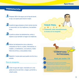 Aperitivos

PREPARACIÓN


1    Preparar 300 ml de agua con la hoja de laurel,
     el ajo y la cayena para hacer el vapor.



2    Cuando el agua empiece a hervir, poner encima      TOQUE FINAL
     un escurridor con los mejillones y los berbere-
     chos.                                              Finalmente, aliñar abundantemente
                                                        la receta con la vinagreta.

3    Cuando se abran los berberechos, retirar y
     esperar a que también lo hagan los mejillones.




4    Retirar los berberechos de su cáscara y
     colocarlos en fila en un plato, intercalando un
     mejillón, un berberecho, una aceituna, medio
     filete de anchoa y unas patatas chips.
                                                                            COMENTARIO
                                                                              NUTRICIONAL
5    Repetirlo 4 veces para que quede una tira rica y
     variada.                                                                Kcal. por ración: 175

Para la vinagreta:                                          Esta receta cubre cerca del 9% de las Ingestas
                                                            Recomendadas de energía para los niños de 6 a 9 años,
                                                            y además les aporta vitamina D y vitamina B12.


 1   Colar el agua del vapor, mezclarla con unas
                                                            Debido a su bajo contenido en hidratos de carbono, este
                                                            aperitivo se puede complementar con pan de cereales.
                                                            Así mejorará su valor nutricional y será una receta aún
     gotas de zumo de limón, vinagre y pimentón y           más equilibrada.

     añadir aceite.


                                                                                                                      11
 