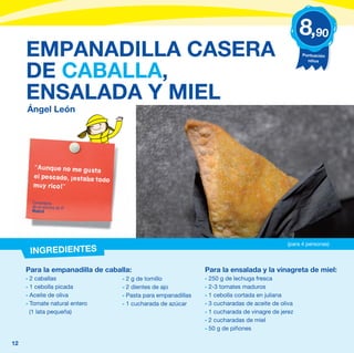 8,90
     EMPANADILLA CASERA                                                                            Puntuación
                                                                                                     niños


     DE CABALLA,
     ENSALADA Y MIEL
     Ángel León




       “Aunque no me gust
                            a
       el pescado, ¡estaba to
                              do
       muy rico!”

       Comentario
       de un alumno de 5º
       Madrid




                                                                                             (para 4 personas)
      INGREDIENTES

     Para la empanadilla de caballa:                           Para la ensalada y la vinagreta de miel:
     - 2 caballas                  - 2 g de tomillo            - 250 g de lechuga fresca
     - 1 cebolla picada            - 2 dientes de ajo          - 2-3 tomates maduros
     - Aceite de oliva             - Pasta para empanadillas   - 1 cebolla cortada en juliana
     - Tomate natural entero       - 1 cucharada de azúcar     - 3 cucharadas de aceite de oliva
       (1 lata pequeña)                                        - 1 cucharada de vinagre de jerez
                                                               - 2 cucharadas de miel
                                                               - 50 g de piñones

12
 