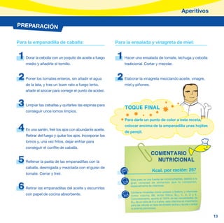 Aperitivos

PREPARACIÓN


Para la empanadilla de caballa:                           Para la ensalada y vinagreta de miel:


1   Dorar la cebolla con un poquito de aceite a fuego     1   Hacer una ensalada de tomate, lechuga y cebolla
    medio y añadirle el tomillo.                              tradicional. Cortar y mezclar.


2   Poner los tomates enteros, sin añadir el agua         2   Elaborar la vinagreta mezclando aceite, vinagre,
    de la lata, y tras un buen rato a fuego lento,            miel y piñones.
    añadir el azúcar para corregir el punto de acidez.


3   Limpiar las caballas y quitarles las espinas para
                                                              TOQUE FINAL
    conseguir unos lomos limpios.

                                                              Para darle un punto de color a esta receta,

4   En una sartén, freír los ajos con abundante aceite.
                                                              colocar encima de la empanadilla unas hojitas
                                                              de perejil.
    Retirar del fuego y quitar los ajos. Incorporar los
    lomos y, una vez fritos, dejar enfriar para
    conseguir el confite de caballa.
                                                                                   COMENTARIO
5   Rellenar la pasta de las empanadillas con la                                     NUTRICIONAL
    caballa, desmigada y mezclada con el guiso de
                                                                                     Kcal. por ración: 257
    tomate. Cerrar y freír.
                                                                 Este plato es una fuente de micronutrientes, debido a la
                                                                 gran variedad de alimento s que lo compone n,

6   Retirar las empanadillas del aceite y escurrirlas
                                                                 especialmente de vitaminas.

                                                                  Contiene minerales como: potasio y fósforo; y vitaminas
    con papel de cocina absorbente.                               como: niacina, B6, ácido fólico, B12, C, A, D y E.
                                                                                         ácido fólico, B 12 ,
                                                                  Concretamente, aporta el 164% de las necesidades de
                                                                  B12 de un niño de 6 a 9 años, esta vitamina es importante
                                                                  B12 de un niño de 6 a 9 años, esta vitamina
                                                                  para las células en fase de división activa y ayuda a evitar
                                                                  la anemia perniciosa.


                                                                                                                                 13
 