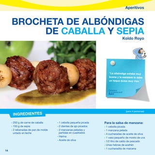 Aperitivos



     BROCHETA DE ALBÓNDIGAS
          DE CABALLA Y SEPIA
                                                                                      Koldo Royo




                                                                     “La albóndiga estaba muy
                                                                     buena y la manzana le daba
                                                                     un toque dulce muy rico.”


                                                                     Comentario
                                                                     de un alumno de 6º
                                                                     Madrid




                                                                                          (para 4 personas)
      INGREDIENTES
     - 250 g de carne de caballa     - 1 cebolla pequeña picada   Para la salsa de manzana:
     - 150 g de sepia                - 2 dientes de ajo picados   - 1 cebolla picada
     - 2 rebanadas de pan de molde   - 2 manzanas peladas y       - 1 manzana pelada
       untado en leche                 partidas en cuadrados      - 4 cucharadas de aceite de oliva
                                     - Harina                     - 1 vaso pequeño de mosto de uva
                                     - Aceite de oliva            - 1⁄2 litro de caldo de pescado
                                                                  - Unas hebras de azafrán
                                                                  - 1 cucharadita de maicena
14
 