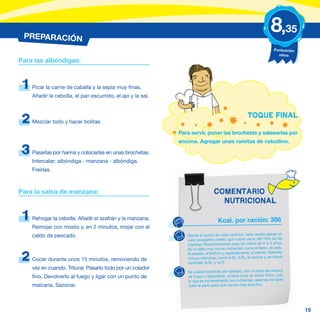 PREPARACIÓN
                                                                                                                    8,35
                                                                                                                      Puntuación
                                                                                                                        niños
Para las albóndigas:



 1   Picar la carne de caballa y la sepia muy finas.
     Añadir la cebolla, el pan escurrido, el ajo y la sal.


                                                                                                     TOQUE FINAL
 2   Mezclar todo y hacer bolitas.

                                                             Para servir, poner las brochetas y salsearlas por
                                                             encima. Agregar unas ramitas de cebollino.

 3   Pasarlas por harina y colocarlas en unas brochetas.
     Intercalar: albóndiga - manzana - albóndiga.
     Freírlas.



Para la salsa de manzana:                                                       COMENTARIO
                                                                                  NUTRICIONAL

 1   Rehogar la cebolla. Añadir el azafrán y la manzana.                           Kcal. por ración: 386
     Remojar con mosto y, en 2 minutos, mojar con el
     caldo de pescado.                                          Desde el punto de vista calórico, esta receta posee un
                                                                valor energético medio que cubre cerca del 19% de las
                                                                Ingestas Recomendadas para los niños de 6 a 9 años.
                                                                Es un plato muy rico en nutrientes, como el hierro, el yodo,
                                                                el potasio, el fósforo y, especialmente, el selenio. Además,
2    Cocer durante unos 15 minutos, removiendo de               incluye vitaminas, como la B2, la B6, la niacina y, en mayor
                                                                cantidad, la B12 y la D.
     vez en cuando. Triturar. Pasarlo todo por un colador
                                                                Se puede combinar, por ejemplo, con un plato de verdura
     fino. Devolverlo al fuego y ligar con un punto de          de hojas o legumbres, ambos ricos en ácido fólico, con
                                                                lo que se incrementarán sus nutrientes, además de darle
     maicena. Sazonar.                                          color al plato para que resulte más atractivo.




                                                                                                                                   15
 