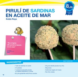8,35
     PIRULÍ DE SARDINAS                                                                                   Puntuación
                                                                                                            niños


     EN ACEITE DE MAR
     Koldo Royo




      “Muy original.
      ¡Me gustaría hacerlo
      en mi casa!”

      Comentario
      de un alumno de 5º
      Madrid




                                                                                                    (para 4 personas)
     INGREDIENTES
                           - 1 lata de sardinas en aceite            - 20 g de cebolla picada muy fina
                           - 4-5 patatas                             - Mayonesa
                           - 1 zanahoria pequeña picada              - Aceitunas negras sin hueso
                             en daditos pequeños y cocida            - Pan frito molido
                           - 50 g de guisantes extra finos cocidos
16
 