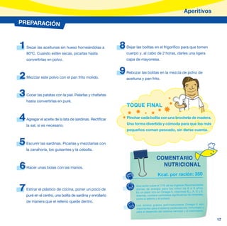 Aperitivos
PREPARACIÓN



1   Secar las aceitunas sin hueso horneándolas a            8   Dejar las bolitas en el frigorífico para que tomen
    80ºC. Cuando estén secas, picarlas hasta                    cuerpo y, al cabo de 2 horas, darles una ligera
    convertirlas en polvo.                                      capa de mayonesa.


                                                            9   Rebozar las bolitas en la mezcla de polvo de
2   Mezclar este polvo con el pan frito molido.                 aceituna y pan frito.



3   Cocer las patatas con la piel. Pelarlas y chafarlas
    hasta convertirlas en puré.
                                                                TOQUE FINAL

4   Agregar el aceite de la lata de sardinas. Rectificar        Pinchar cada bolita con una brocheta de madera.
                                                                Una forma divertida y cómoda para que los más
    la sal, si es necesario.
                                                                pequeños coman pescado, sin darse cuenta.


5   Escurrir las sardinas. Picarlas y mezclarlas con
    la zanahoria, los guisantes y la cebolla.

                                                                                      COMENTARIO
6   Hacer unas bolas con las manos.
                                                                                        NUTRICIONAL
                                                                                       Kcal. por ración: 350


7   Estirar el plástico de cocina, poner un poco de
                                                                      Una ración cubre el 17% de las Ingestas Recomendadas
                                                                      diarias de energía para los niños de 6 a 9 años.
                                                                      Es un plato rico en Omega-3, vitaminas B12, A, D y E.
    puré en el centro, una bolita de sardina y enrollarlo             Además, contiene cantidades significativas de minerales,
                                                                      como el selenio y el potasio.
    de manera que el relleno quede dentro.
                                                                      Los ácidos grasos poliinsat urados Omega-3 son
                                                                      importantes para el sistema cardiovascular, inmunitario y
                                                                      para el desarrollo del sistema nervioso y el crecimiento.


                                                                                                                                  17
 