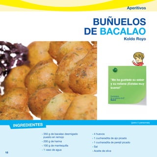 Aperitivos


                                                BUÑUELOS
                                               DE BACALAO
                                                                                 Koldo Royo




                                                                “Me ha gustado su sabor
                                                                y su relleno ¡Estaba muy
                                                                bueno!”

                                                                Comentario
                                                                de un alumno de 6º
                                                                Madrid




                                                                                       (para 4 personas)
     INGREDIENTES
                - 350 g de bacalao desmigado    - 4 huevos
                  puesto en remojo              - 1 cucharadita de ajo picado
                - 200 g de harina               - 1 cucharadita de perejil picado
                - 100 g de mantequilla          - Sal
                - 1 vaso de agua                - Aceite de oliva
18
 