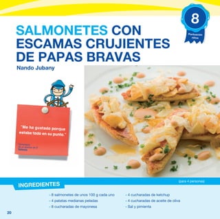 8
     SALMONETES CON                                                                                     Puntuación
                                                                                                          niños


     ESCAMAS CRUJIENTES
     DE PAPAS BRAVAS
     Nando Jubany




      “Me ha gustado porq
                           ue
     estaba todo en su punt
                           o.”

     Comentario
     de un alumno de 5º
     Valencia




                                                                                                  (para 4 personas)
     INGREDIENTES
                          - 8 salmonetes de unos 100 g cada uno   - 4 cucharadas de ketchup
                          - 4 patatas medianas peladas            - 4 cucharadas de aceite de oliva
                          - 8 cucharadas de mayonesa              - Sal y pimienta
20
 