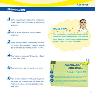 Aperitivos
PREPARACIÓN



1   Cortar las patatas en rodajas finas y trocearlas
    con el cuchillo hasta que parezcan escamas de
    pescado.

                                                           TOQUE FINAL
2   Freír en aceite abundante hasta que estén
                                                           Para conseguir un impacto visual sorprendente,
    crujientes.
                                                           colocar los trozos de salmonete en el plato de
                                                           forma dispersa y cubrirlos con las escamas de

3   Sacar los lomos de los salmonetes y cortarlos
                                                           patata. Le dará ese toque irresistible.

    por la mitad. Salpimentarlos y freírlos en la sartén
    por el lado de la piel hasta que estén cocidos.




4   Girar los lomos y cocerlos 10 segundos más por
    la parte de la carne.



                                                                                  COMENTARIO
5   Guardar el aceite que nos queda en la sartén.                                   NUTRICIONAL
                                                                                       Kcal. por ración: 566

                                                             Se trata de un plato lleno de color que cubre el 28% de las Ingestas

6   Para la salsa, mezclar el ketchup, la mayonesa
                                                             Recomendadas de energía para los niños de 6 a 9 años.

                                                             El salmonete es un pescado semigraso que aporta ácidos grasos
    y el aceite que ha sobrado de freír el pescado.          poliinsaturados, tiene proteínas de alto valor biológico y contiene
                                                             vitaminas B6, y B12.
    Rectificar la sal y poner unas gotitas de salsa
    en el plato.


                                                                                                                                    21
 