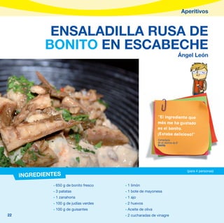 Aperitivos


             ENSALADILLA RUSA DE
            BONITO EN ESCABECHE
                                                                              Ángel León




                                                             “El ingrediente que
                                                             más me ha gustado
                                                             es el bonito.
                                                             ¡Estaba delicioso!”
                                                             Comentario
                                                             de un alumno de 6º
                                                             Sevilla




                                                                                    (para 4 personas)
     INGREDIENTES
              - 650 g de bonito fresco   - 1 limón
              - 3 patatas                - 1 bote de mayonesa
              - 1 zanahoria              - 1 ajo
              - 100 g de judías verdes   - 2 huevos
              - 100 g de guisantes       - Aceite de oliva
22                                       - 2 cucharadas de vinagre
 