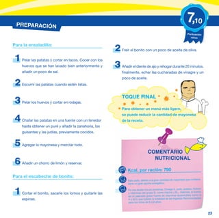 PREPARACIÓN
                                                                                                                     7,10
                                                                                                                     Puntuación
                                                                                                                       niños


Para la ensaladilla:
                                                          2   Freír el bonito con un poco de aceite de oliva.

 1   Pelar las patatas y cortar en tacos. Cocer con los
     huevos que se han lavado bien anteriormente y        3   Añadir el diente de ajo y rehogar durante 20 minutos.
     añadir un poco de sal.                                   finalmente, echar las cucharadas de vinagre y un
                                                              poco de aceite.
 2   Escurrir las patatas cuando estén listas.


                                                              TOQUE FINAL
 3   Pelar los huevos y cortar en rodajas.
                                                              Para obtener un menú más ligero,
                                                              se puede reducir la cantidad de mayonesa
 4   Chafar las patatas en una fuente con un tenedor          de la receta.
     hasta obtener un puré y añadir la zanahoria, los
     guisantes y las judías, previamente cocidos.


 5   Agregar la mayonesa y mezclar todo.

                                                                                   COMENTARIO
                                                                                     NUTRICIONAL
 6   Añadir un chorro de limón y reservar.

                                                                 Kcal. por ración: 790
Para el escabeche de bonito:
                                                                 Este plato, debido a la gran cantidad de mayonesa que contiene,
                                                                 tiene un gran aporte energético.


 1   Cortar el bonito, sacarle los lomos y quitarle las
                                                                  Es una receta rica en proteínas, Omega-3, yodo, potasio, fósforo
                                                                  y vitaminas del grupo B, como niacina y B12. Además, el bonito
                                                                  es un pescado graso fuente de vitaminas liposolubles como la
     espinas.                                                     A y la D, que cubren la totalidad de las Ingestas Recomendadas
                                                                  para los niños de 6 a 9 años.



                                                                                                                                     23
 