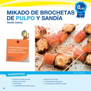 6,40
     MIKADO DE BROCHETAS                                                                     Puntuación
                                                                                               niños


     DE PULPO Y SANDÍA
     Nando Jubany




     “El pulpo está muy bueno
     y la sandía le da un
     saborcillo muy fresco.”

     Comentario
     de un alumno de 6º
     Valencia




                                                                                       (para 4 personas)
     INGREDIENTES
             - 16 tacos de pulpo hervido         - Aceite de oliva virgen
             - 16 tacos de sandía                - 1 cucharadita de sal gruesa
             - 16 brochetas                      - 1 cucharadita de cebollino picado
             - 1 cucharadita de pimentón dulce
24
 