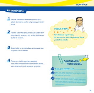 Aperitivos

PREPARACIÓN


1   Pinchar los dados de sandía con el pulpo y
    añadir abundante aceite, sal gruesa y pimentón
    dulce.

                                                        TOQUE FINAL
2   Freír las brochetas procurando que queden bien
    doraditas por un lado y, por el otro, justo en su   Para finalizar, espolvorear,
    punto de cocción.                                   por encima, un poco de pimentón dulce
                                                        y cebollino picado.




3   Disponerlas en un plato llano, procurando que
    se parezca a un Mikado.




4   Pintar con el aliño que haya quedado                                COMENTARIO
    en el plato donde estaban las brochetas (aceite,                      NUTRICIONAL
    sal y pimentón) con la ayuda de un pincel.
                                                         Kcal. por ración: 113
                                                         Plato muy ligero que cubre el 6% de las Ingestas
                                                         Recomendadas de energía para un niño entre 6 y 9 años
                                                         y el 10% de las de proteínas.

                                                         Destacar la sandia y su contenido en carotenoides sin
                                                         actividad pro-vitamínica como el licopeno, siendo este
                                                         alimento una de las principales fuentes dietéticas de este
                                                         compuesto asociado a la disminución de las enfermedades
                                                         cardiovasculares.




                                                                                                                      25
 