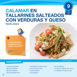 9
     CALAMAR EN                                                                          Puntuación
                                                                                           niños


     TALLARINES SALTEADOS
     CON VERDURAS Y QUESO
     Nando Jubany




         “Lo que más me ha
         gustado ha sido el
         calamar. ¡Riquísimo!”

         Comentario
         de un alumno de 4º
         Madrid




                                                                                   (para 4 personas)
      INGREDIENTES

     - 2 calamares grandes       - 1 bandejita de tomates cherry   - 10 g de albahaca
     - 200 g de zanahoria        - 100 g de queso fresco           - 1/2 vaso de aceite de oliva suave
     - 200 g de calabacín        - 10 g de cebollino               - 2 cucharadas de salsa de soja
     - 100 g de cebolla tierna   - 10 g de perejil
28
 