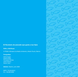 El Recetario de pescado que gusta a tus hijos

Edita y distribuye:

© FROM. Ministerio de Medio Ambiente y Medio Rural y Marino

Fotografías:
Gettyimages
Gastromedia
Fernando Terrasa
Javier Muñoz
Xavier Calm

Edición: Madrid, junio 2009

NIPO: 770-09-020-0
D.L.: 00-000-2009
 