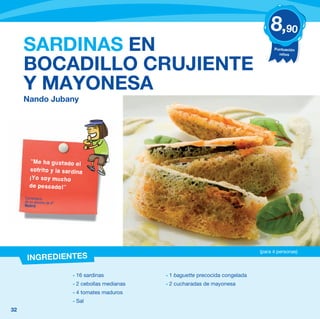 8,90
     SARDINAS EN                                                                           Puntuación
                                                                                             niños


     BOCADILLO CRUJIENTE
     Y MAYONESA
     Nando Jubany




       “Me ha gustado el
       sofrito y la sardina
       ¡Yo soy mucho
       de pescado!”

     Comentario
     de un alumno de 4º
     Madrid




                                                                                     (para 4 personas)
      INGREDIENTES

                          - 16 sardinas           - 1 baguette precocida congelada
                          - 2 cebollas medianas   - 2 cucharadas de mayonesa
                          - 4 tomates maduros
                          - Sal
32
 