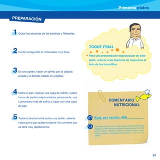 Primeros platos

PREPARACIÓN


1   Quitar las escamas de las sardinas y filetearlas.




                                                        TOQUE FINAL
2   Cortar la baguette en rebanadas muy finas.
                                                        Para una presentación espectacular de este
                                                        plato, colocar unas lágrimas de mayonesa al
                                                        lado de los bocadillos.

3   En una sartén, hacer un sofrito con la cebolla
    picada y el tomate rallado sin pepitas.




4   Sobre el pan, colocar una capa de sofrito, cuatro
    lomos de sardina salpimentados previamente, una
    cucharadita más de sofrito y tapar con otra capa                         COMENTARIO
    de pan.                                                                    NUTRICIONAL


5   Tostarlo directamente sobre una sartén caliente         Kcal. por ración: 450
    hasta que el pan quede crujiente. No conviene que
    se dore muy rápidamente.                                Este plato cubre el 22% de las Ingestas Recomendadas de
                                                            energía y el 68% de las de proteína necesarias para los niños
                                                            de 6 a 9 años. Además, contiene Omega-3, hierro, yodo,
                                                            fósforo, potasio y vitaminas, como las B2, C, A , E, B12, D y
                                                            selenio.




                                                                                                                            33
 