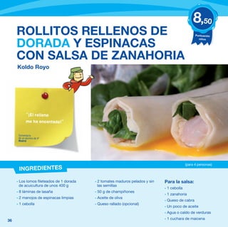 8,50
     ROLLITOS RELLENOS DE                                                                         Puntuación
                                                                                                    niños

     DORADA Y ESPINACAS
     CON SALSA DE ZANAHORIA
     Koldo Royo




            “¡El relleno
            me ha encantado!”


      Comentario
      de un alumno de 4º
      Madrid




                                                                                            (para 4 personas)
      INGREDIENTES

     - Los lomos fileteados de 1 dorada   - 2 tomates maduros pelados y sin   Para la salsa:
       de acuicultura de unos 400 g         las semillas
                                                                              - 1 cebolla
     - 8 láminas de lasaña                - 50 g de champiñones
                                                                              - 1 zanahoria
     - 2 manojos de espinacas limpias     - Aceite de oliva
                                                                              - Queso de cabra
     - 1 cebolla                          - Queso rallado (opcional)
                                                                              - Un poco de aceite
                                                                              - Agua o caldo de verduras

36                                                                            - 1 cuchara de maicena
 