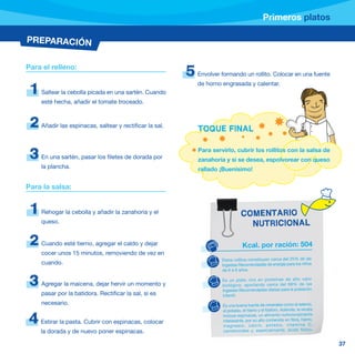 Primeros platos

PREPARACIÓN


Para el relleno:
                                                          5   Envolver formando un rollito. Colocar en una fuente
                                                              de horno engrasada y calentar.
 1   Saltear la cebolla picada en una sartén. Cuando
     esté hecha, añadir el tomate troceado.


 2   Añadir las espinacas, saltear y rectificar la sal.
                                                              TOQUE FINAL

                                                              Para servirlo, cubrir los rollitos con la salsa de
 3   En una sartén, pasar los filetes de dorada por           zanahoria y si se desea, espolvorear con queso
     la plancha.                                              rallado ¡Buenísimo!


Para la salsa:


 1   Rehogar la cebolla y añadir la zanahoria y el                               COMENTARIO
     queso.                                                                        NUTRICIONAL

 2   Cuando esté tierno, agregar el caldo y dejar                                 Kcal. por ración: 504
     cocer unos 15 minutos, removiendo de vez en
                                                                       Estos rollitos constituyen cerca del 25% de las
     cuando.                                                           Ingestas Recomendadas de energía para los niños
                                                                       de 6 a 9 años.


 3   Agregar la maicena, dejar hervir un momento y
                                                                       Es un plato rico en proteínas de alto valor
                                                                       biológico , aportand o cerca del 68% de las
                                                                       Ingestas Recomendadas diarias para la población
     pasar por la batidora. Rectificar la sal, si es                   infantil.
     necesario.                                                        Es una buena fuente de minerales como el selenio,
                                                                       el potasio, el hierro y el fósforo. Además, la receta

4    Estirar la pasta. Cubrir con espinacas, colocar
                                                                       incluye espinacas, un alimento nutricionalmente
                                                                       interesante, por su alto contenido en fibra, hierro,
                                                                       magnesi o, calcio, potasio, vitamina C,
     la dorada y de nuevo poner espinacas.                             caroteno ides y, especialm ente, ácido fólico.


                                                                                                                               37
 