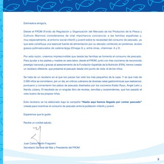 Estimado/a amigo/a,


Desde el FROM (Fondo de Regulación y Organización del Mercado de los Productos de la Pesca y
Cultivos Marinos) consideramos de vital importancia concienciar a las familias españolas y,
muy especialmente, al entorno social infantil y juvenil sobre la necesidad del consumo de pescado, ya
que este constituye una esencial fuente de alimentación por su elevado contenido en proteínas, ácidos
grasos poliinsaturados de cadena larga (Omega-3) y, entre otras, vitaminas: A y D.


Por esta razón, creemos imprescindible que desde las familias se fomente el consumo de pescado.
Para ayudar a los padres y madres en esta labor, desde el FROM, junto con tres cocineros de reconocido
prestigio nacional y gracias al asesoramiento de la Fundación Española de la Nutrición (FEN), hemos creado
un recetario diferente, que presenta el pescado desde otro punto de vista: el de los niños.


Se trata de un recetario en el que los jueces han sido los más pequeños de la casa. Y es que más de
2.000 niños se convirtieron, por un día, en críticos culinarios de diversas catas gastronómicas que realizamos:
puntuaron y comentaron los platos de pescado diseñados por los cocineros Koldo Royo, Ángel León y
Nando Jubany. El resultado es un singular libro de recetas, sencillas y sorprendentes, que han pasado el
visto bueno de los propios niños.


Este recetario se ha elaborado bajo la campaña “Hasta aquí hemos llegado por comer pescado”
creada para incentivar el consumo de pescado entre la población infantil y juvenil.


Esperemos que te guste.


Recibe un cordial saludo,




Juan Carlos Martín Fragueiro
Secretario General del Mar y Presidente del FROM



                                                                                                                  3
 