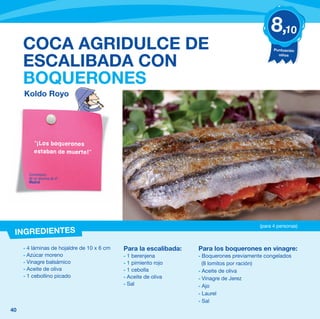 8,10
     COCA AGRIDULCE DE                                                                         Puntuación
                                                                                                 niños

     ESCALIBADA CON
     BOQUERONES
     Koldo Royo




          “¡Los boquerones
          estaban de muerte!”


       Comentario
       de un alumno de 4º
       Madrid




                                                                                         (para 4 personas)
 INGREDIENTES
     - 4 láminas de hojaldre de 10 x 6 cm   Para la escalibada:   Para los boquerones en vinagre:
     - Azúcar moreno                        - 1 berenjena         - Boquerones previamente congelados
     - Vinagre balsámico                    - 1 pimiento rojo       (8 lomitos por ración)
     - Aceite de oliva                      - 1 cebolla           - Aceite de oliva
     - 1 cebollino picado                   - Aceite de oliva     - Vinagre de Jerez
                                            - Sal                 - Ajo
                                                                  - Laurel
                                                                  - Sal
40
 