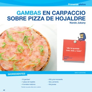 Primeros platos



       GAMBAS EN CARPACCIO
     SOBRE PIZZA DE HOJALDRE
                                                                                              Nando Jubany




                                                                                      “¡Me ha gustado
                                                                                      todo, todo, y todo!”


                                                                                  Comentario
                                                                                  de un alumno de 6º
                                                                                  Madrid




                                                                                                       (para 4 personas)
     INGREDIENTES

              - 16 gambas*                                - 200 g de mozzarella
              - 1 placa de hojaldre                       - Sal y pimienta
              - 4 tomates maduros                         - Sal gruesa
              *También se puede utilizar atún o salmón.

42
 