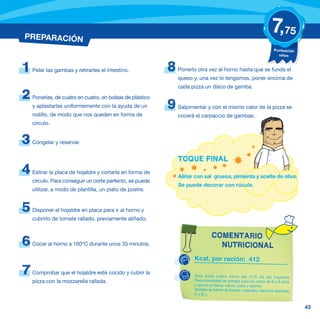 PREPARACIÓN
                                                                                                                    7,75
                                                                                                                      Puntuación
                                                                                                                        niños



1   Pelar las gambas y retirarles el intestino.            8   Ponerlo otra vez al horno hasta que se funda el
                                                               queso y, una vez lo tengamos, poner encima de
                                                               cada pizza un disco de gamba.
2   Ponerlas, de cuatro en cuatro, en bolsas de plástico
    y aplastarlas uniformemente con la ayuda de un         9   Salpimentar y con el mismo calor de la pizza se
    rodillo, de modo que nos queden en forma de                cocerá el carpaccio de gambas.
    círculo.


3   Congelar y reservar.


                                                               TOQUE FINAL
4   Estirar la placa de hojaldre y cortarla en forma de
                                                               Aliñar con sal gruesa, pimienta y aceite de oliva.
    círculo. Para conseguir un corte perfecto, se puede
                                                               Se puede decorar con rúcula.
    utilizar, a modo de plantilla, un plato de postre.


5   Disponer el hojaldre en placa para ir al horno y
    cubrirlo de tomate rallado, previamente aliñado.


                                                                               COMENTARIO
6   Cocer al horno a 160ºC durante unos 35 minutos.                              NUTRICIONAL
                                                                     Kcal. por ración: 412

7   Comprobar que el hojaldre esté cocido y cubrir la                Este plato cubre cerca del 21% de las Ingestas
    pizza con la mozzarella rallada.                                 Recomendadas de energía para los niños de 6 a 9 años
                                                                     y aporta proteína, calcio, yodo y selenio.
                                                                     También es fuente de fósforo, magnesio, niacina y vitaminas
                                                                     C y B12.


                                                                                                                                   43
 